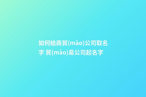 如何給商貿(mào)公司取名字 貿(mào)易公司起名字